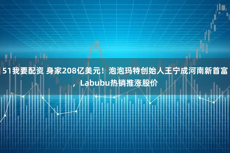 51我要配资 身家208亿美元！泡泡玛特创始人王宁成河南新首富，Labubu热销推涨股价