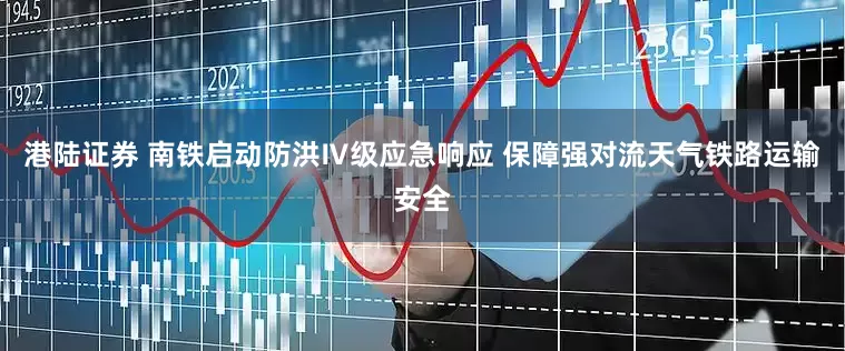 港陆证券 南铁启动防洪Ⅳ级应急响应 保障强对流天气铁路运输安全