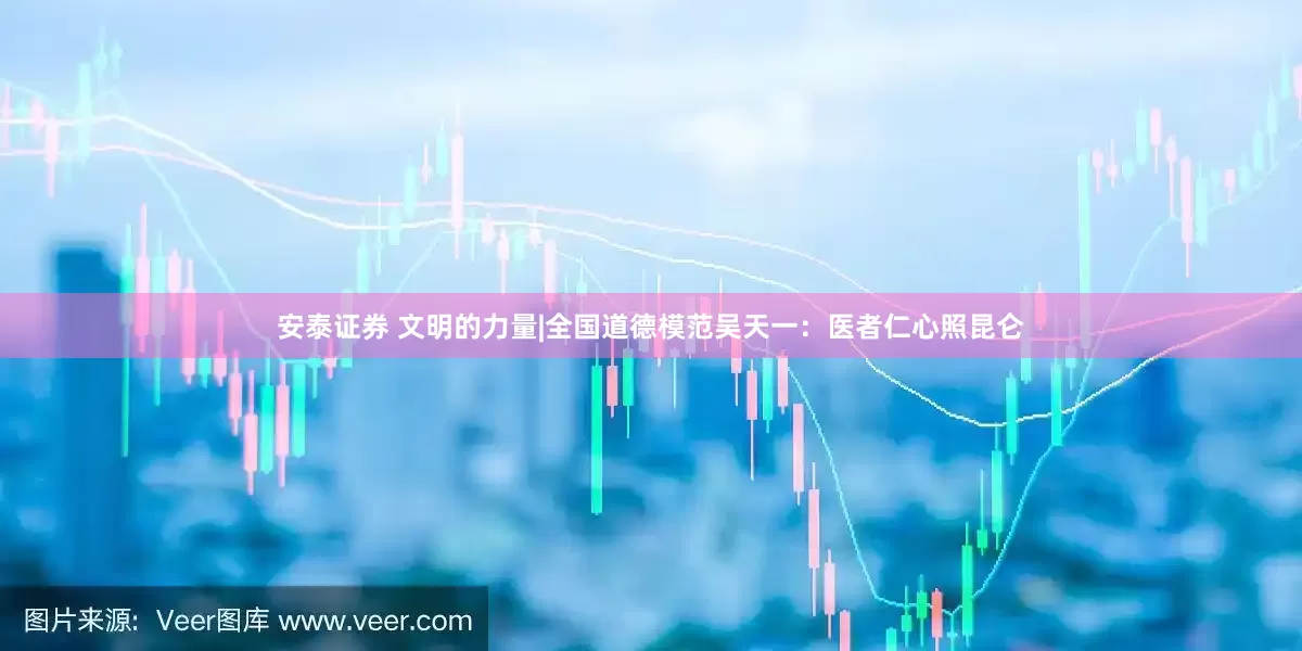 安泰证券 文明的力量|全国道德模范吴天一：医者仁心照昆仑
