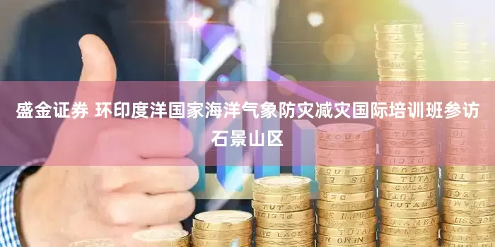 盛金证券 环印度洋国家海洋气象防灾减灾国际培训班参访石景山区