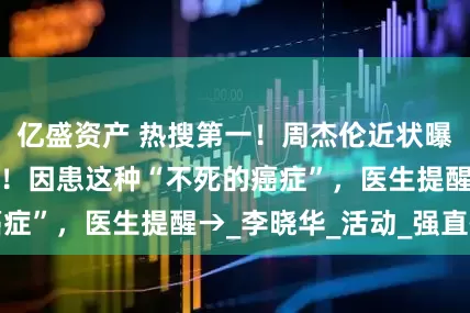 亿盛资产 热搜第一！周杰伦近状曝光，背稍显佝偻！因患这种“不死的癌症”，医生提醒→_李晓华_活动_强直性
