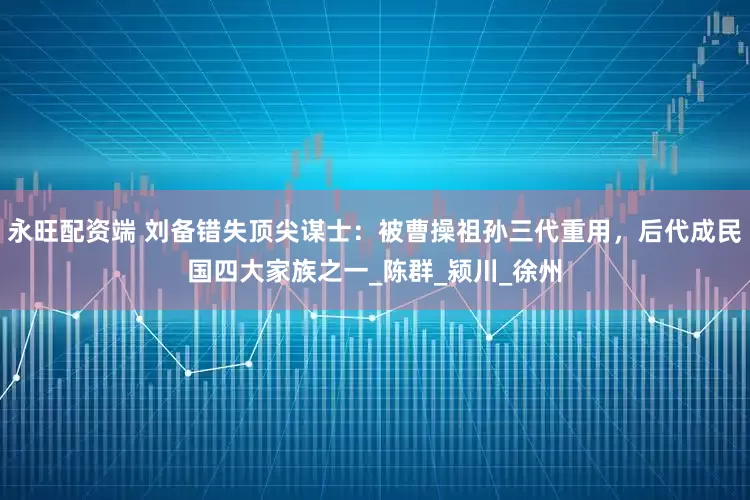 永旺配资端 刘备错失顶尖谋士：被曹操祖孙三代重用，后代成民国四大家族之一_陈群_颍川_徐州