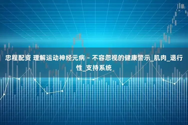 忠程配资 理解运动神经元病 – 不容忽视的健康警示_肌肉_退行性_支持系统