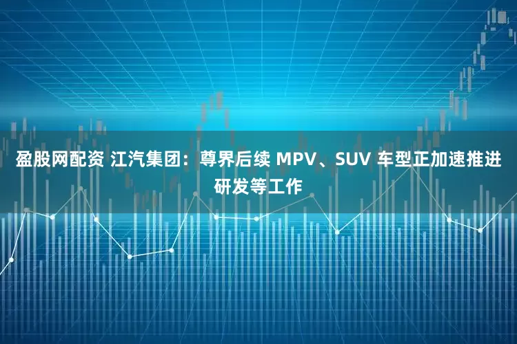盈股网配资 江汽集团：尊界后续 MPV、SUV 车型正加速推进研发等工作
