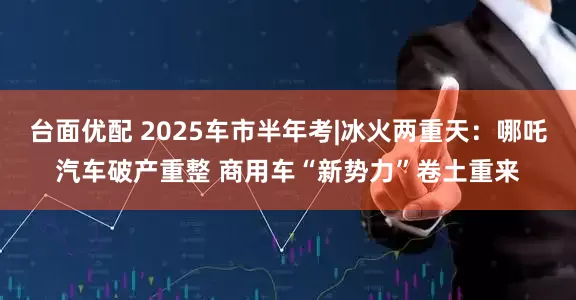 台面优配 2025车市半年考|冰火两重天：哪吒汽车破产重整 商用车“新势力”卷土重来