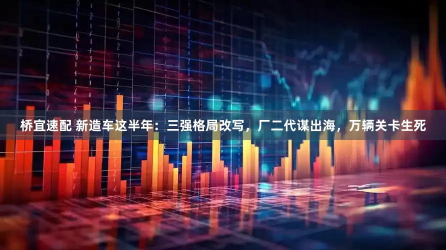 桥宜速配 新造车这半年：三强格局改写，厂二代谋出海，万辆关卡生死