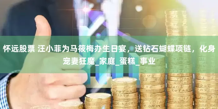 怀远股票 汪小菲为马筱梅办生日宴，送钻石蝴蝶项链，化身宠妻狂魔_家庭_蛋糕_事业