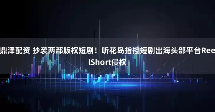 鼎泽配资 抄袭两部版权短剧！听花岛指控短剧出海头部平台ReelShort侵权