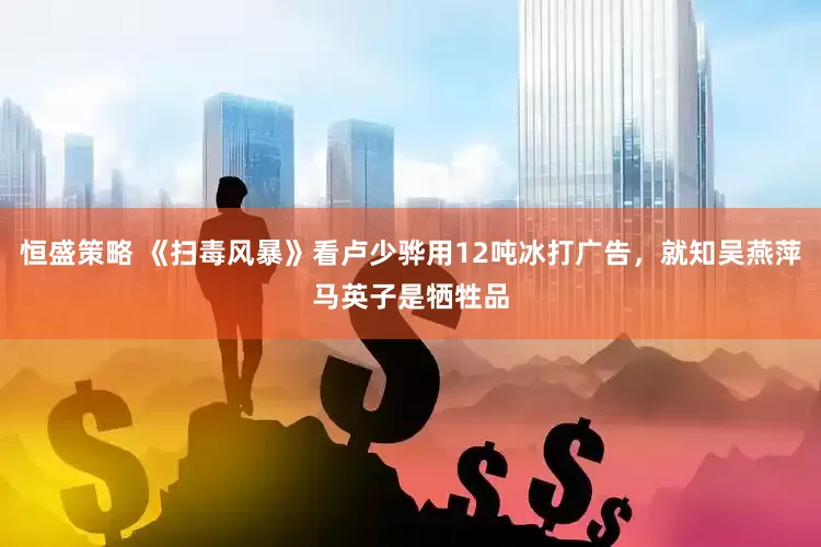恒盛策略 《扫毒风暴》看卢少骅用12吨冰打广告，就知吴燕萍马英子是牺牲品