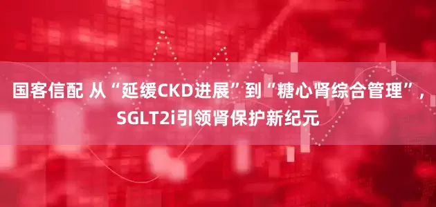 国客信配 从“延缓CKD进展”到“糖心肾综合管理”，SGLT2i引领肾保护新纪元