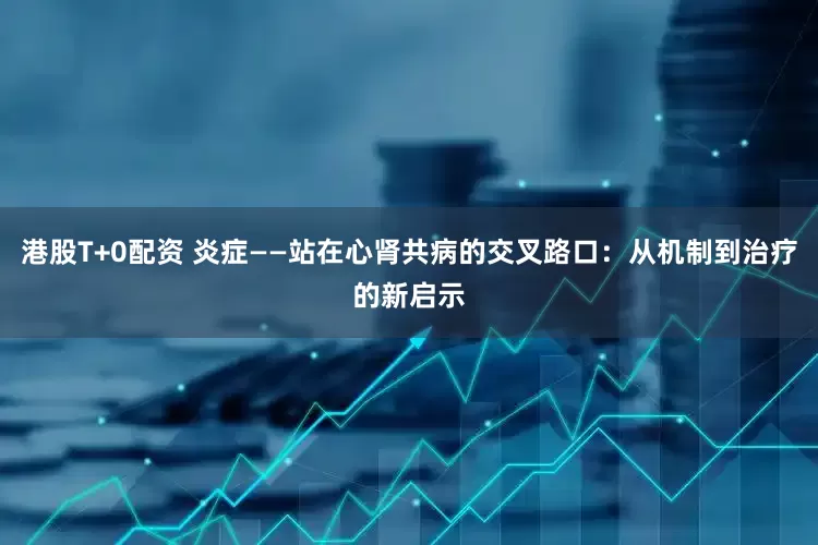 港股T+0配资 炎症——站在心肾共病的交叉路口：从机制到治疗的新启示