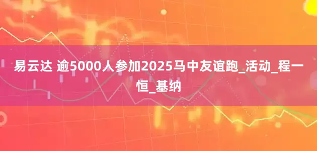 易云达 逾5000人参加2025马中友谊跑_活动_程一恒_基纳