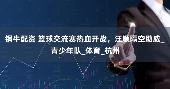 锅牛配资 篮球交流赛热血开战，汪顺隔空助威_青少年队_体育_杭州