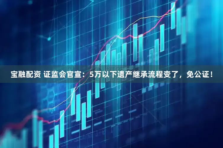 宝融配资 证监会官宣：5万以下遗产继承流程变了，免公证！