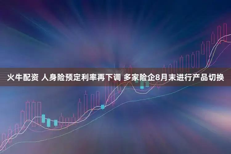 火牛配资 人身险预定利率再下调 多家险企8月末进行产品切换