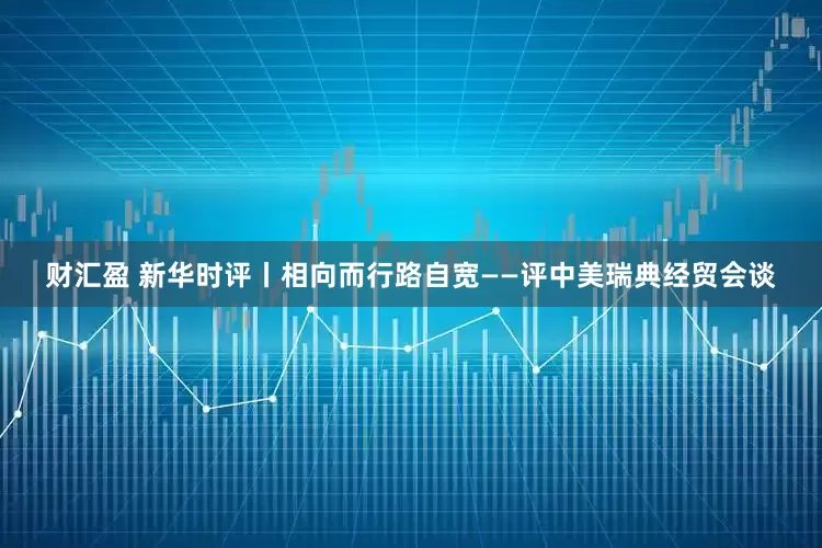 财汇盈 新华时评丨相向而行路自宽——评中美瑞典经贸会谈