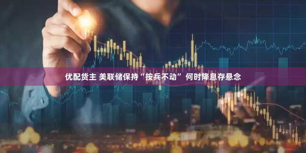 优配货主 美联储保持“按兵不动” 何时降息存悬念
