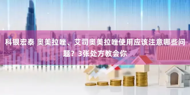 科银宏泰 奥美拉唑、艾司奥美拉唑使用应该注意哪些问题？3张处方教会你