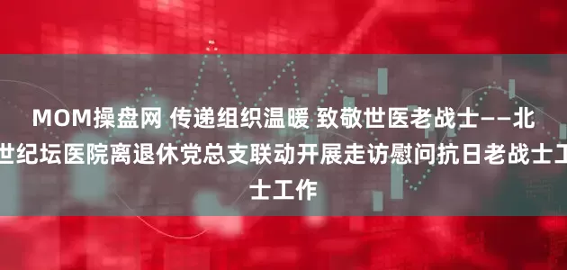 MOM操盘网 传递组织温暖 致敬世医老战士——北京世纪坛医院离退休党总支联动开展走访慰问抗日老战士工作