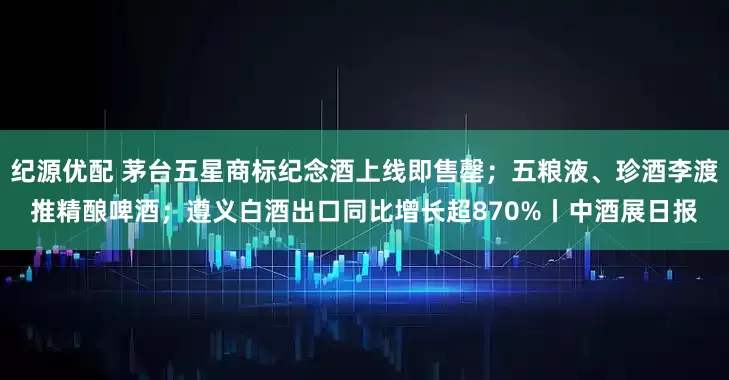 纪源优配 茅台五星商标纪念酒上线即售罄；五粮液、珍酒李渡推精酿啤酒；遵义白酒出口同比增长超870%丨中酒展日报