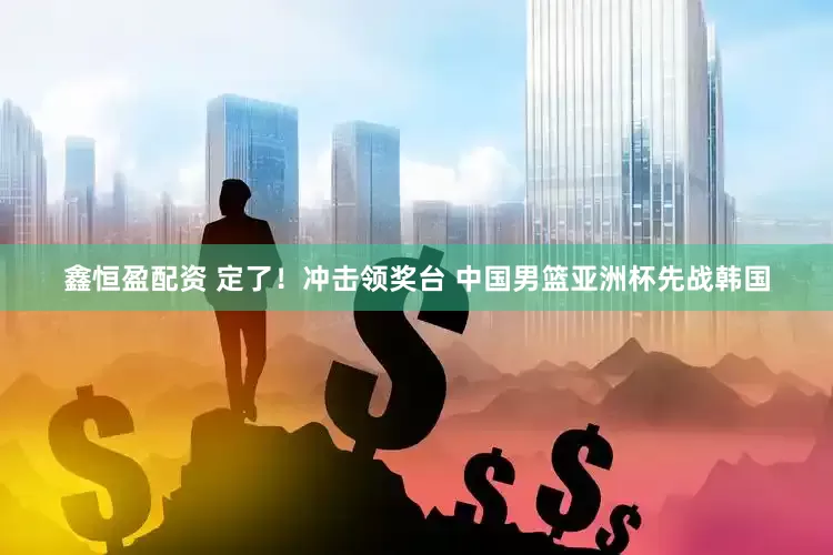鑫恒盈配资 定了！冲击领奖台 中国男篮亚洲杯先战韩国