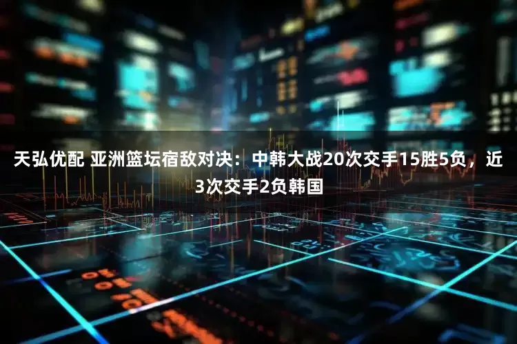 天弘优配 亚洲篮坛宿敌对决：中韩大战20次交手15胜5负，近3次交手2负韩国