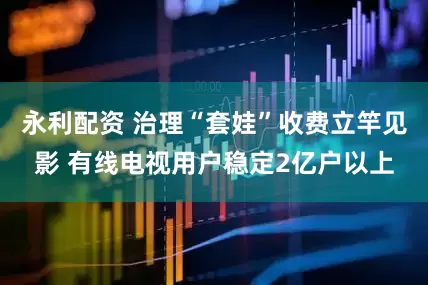 永利配资 治理“套娃”收费立竿见影 有线电视用户稳定2亿户以上