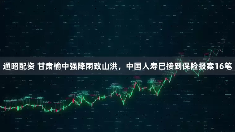 通昭配资 甘肃榆中强降雨致山洪，中国人寿已接到保险报案16笔