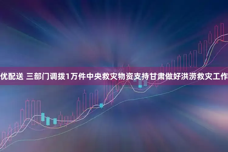 优配送 三部门调拨1万件中央救灾物资支持甘肃做好洪涝救灾工作