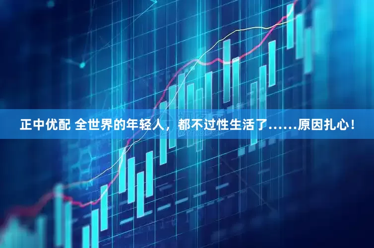 正中优配 全世界的年轻人，都不过性生活了……原因扎心！