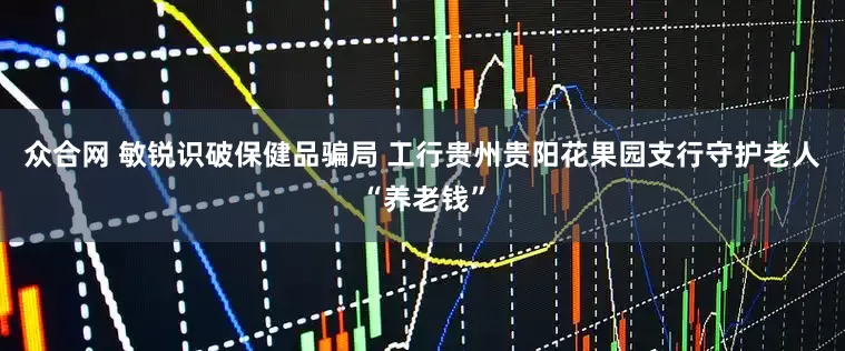 众合网 敏锐识破保健品骗局 工行贵州贵阳花果园支行守护老人“养老钱”
