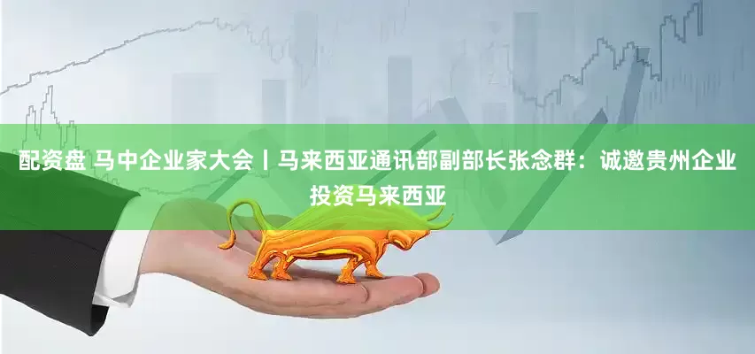配资盘 马中企业家大会丨马来西亚通讯部副部长张念群：诚邀贵州企业投资马来西亚