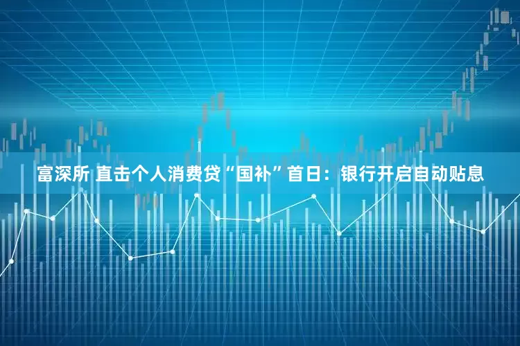 富深所 直击个人消费贷“国补”首日：银行开启自动贴息