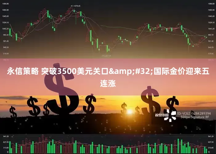 永信策略 突破3500美元关口&#32;国际金价迎来五连涨