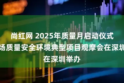 尚红网 2025年质量月启动仪式暨现场质量安全环境典型项目观摩会在深圳举办