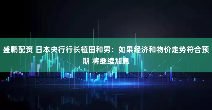 盛鹏配资 日本央行行长植田和男：如果经济和物价走势符合预期 将继续加息