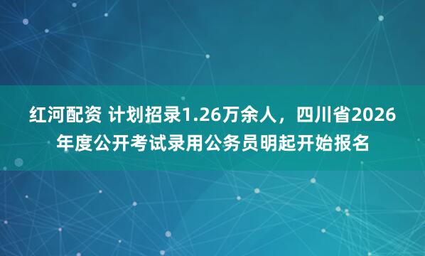 红河配资 计划招录1.26万余人，四川省2026年度公开考试录用公务员明起开始报名