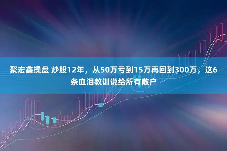 聚宏鑫操盘 炒股12年，从50万亏到15万再回到300万，这6条血泪教训说给所有散户