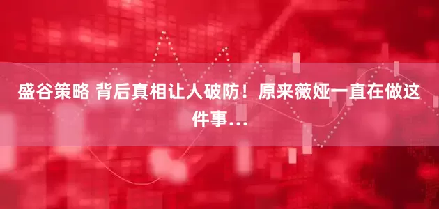 盛谷策略 背后真相让人破防！原来薇娅一直在做这件事…