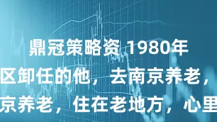 鼎冠策略资 1980年，从广州军区卸任的他，去南京养老，住在老地方，心里舒坦