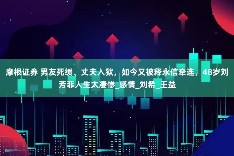 摩根证券 男友死缓、丈夫入狱,如今又被释永信牵连,48岁刘芳菲人生太凄惨_感情_刘希_王益