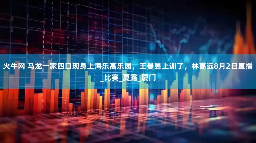火牛网 马龙一家四口现身上海乐高乐园,王曼昱上训了,林高远8月2日直播_比赛_夏露_厦门