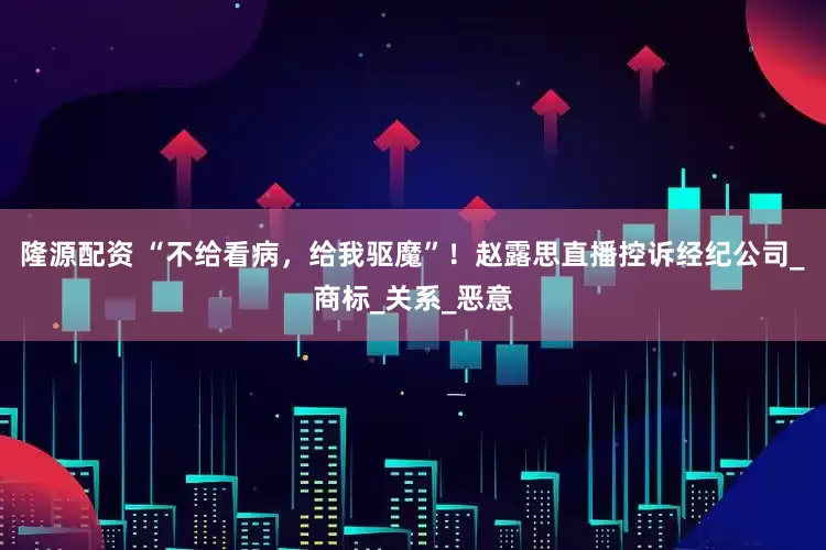 隆源配资 “不给看病,给我驱魔”!赵露思直播控诉经纪公司_商标_关系_恶意