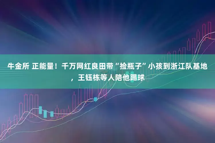 牛金所 正能量!千万网红良田带“捡瓶子”小孩到浙江队基地,王钰栋等人陪他踢球